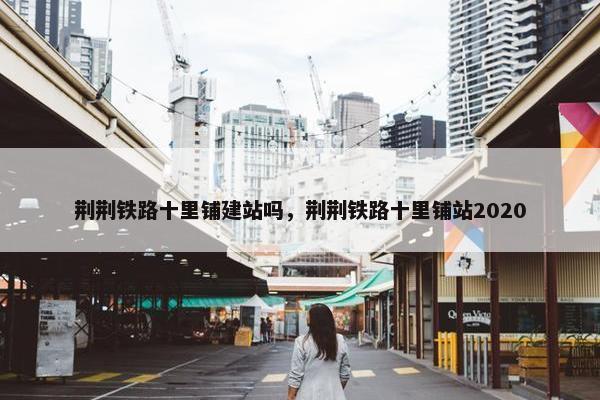 荆荆铁路十里铺建站吗，荆荆铁路十里铺站2020