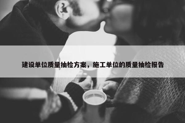 建设单位质量抽检方案，施工单位的质量抽检报告
