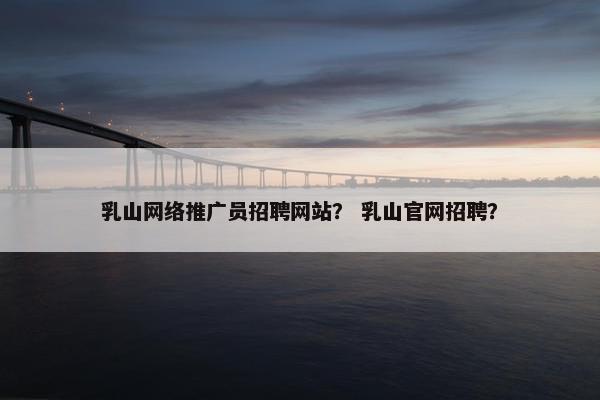 乳山网络推广员招聘网站？ 乳山官网招聘？