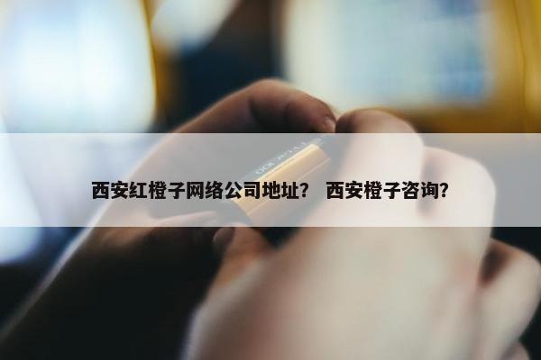 西安红橙子网络公司地址？ 西安橙子咨询？