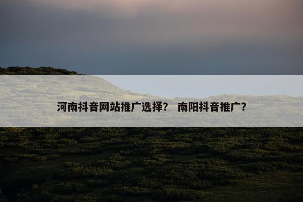 河南抖音网站推广选择？ 南阳抖音推广？