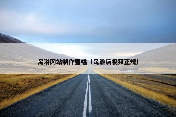 足浴网站制作雪糕（足浴店视频正规）