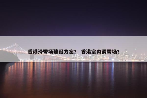 香港滑雪场建设方案？ 香港室内滑雪场？