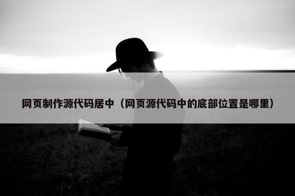 网页制作源代码居中（网页源代码中的底部位置是哪里）