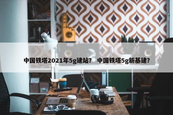 中国铁塔2021年5g建站？ 中国铁塔5g新基建？