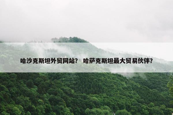 哈沙克斯坦外贸网站？ 哈萨克斯坦最大贸易伙伴？