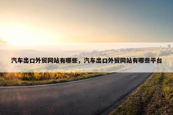 汽车出口外贸网站有哪些，汽车出口外贸网站有哪些平台