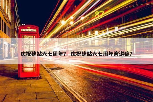 庆祝建站六七周年？ 庆祝建站六七周年演讲稿？