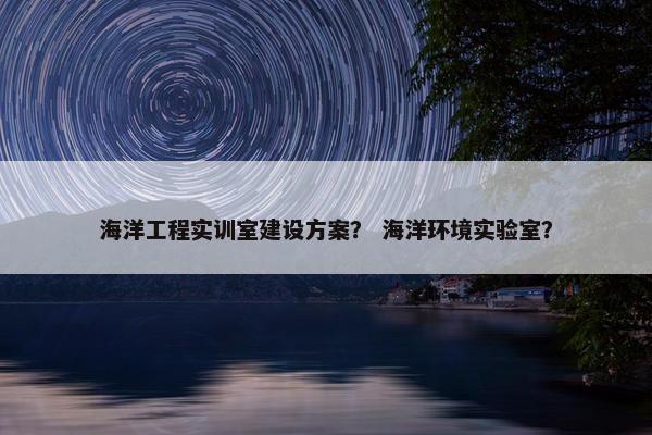 海洋工程实训室建设方案？ 海洋环境实验室？