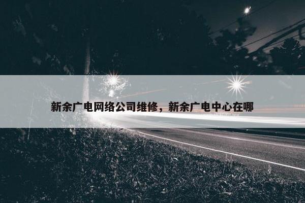 新余广电网络公司维修，新余广电中心在哪