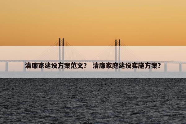 清廉家建设方案范文？ 清廉家庭建设实施方案？