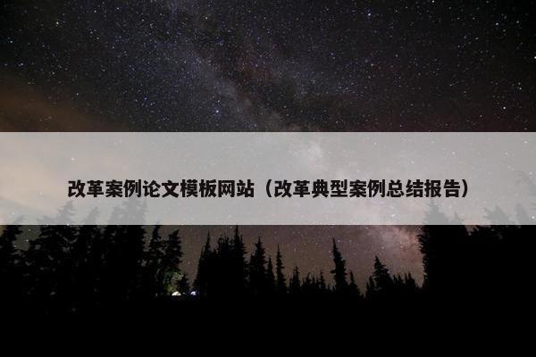 改革案例论文模板网站（改革典型案例总结报告）