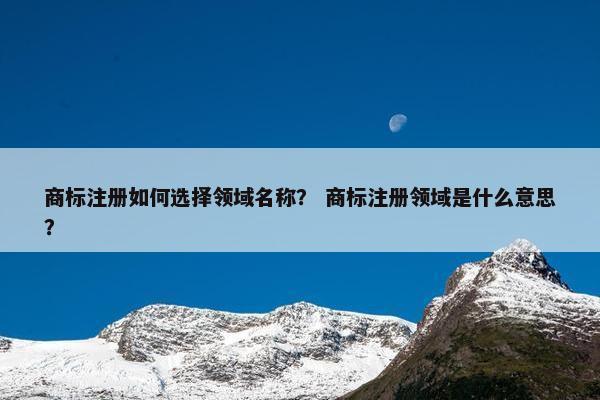 商标注册如何选择领域名称？ 商标注册领域是什么意思？