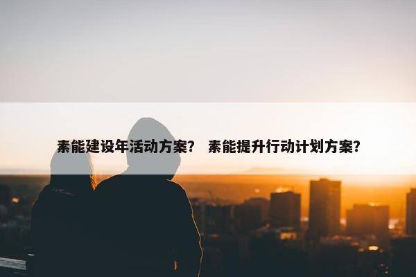素能建设年活动方案？ 素能提升行动计划方案？