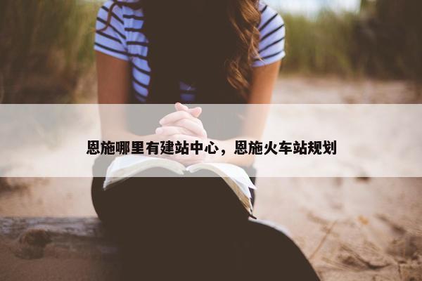 恩施哪里有建站中心，恩施火车站规划
