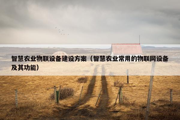 智慧农业物联设备建设方案（智慧农业常用的物联网设备及其功能）