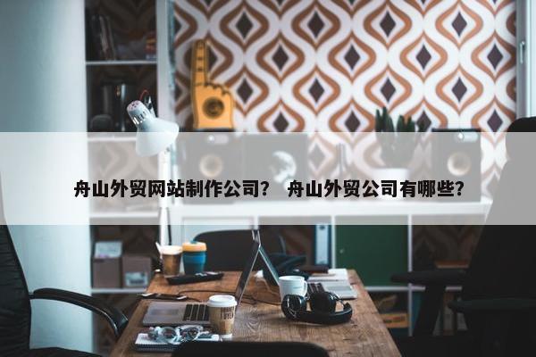 舟山外贸网站制作公司？ 舟山外贸公司有哪些？