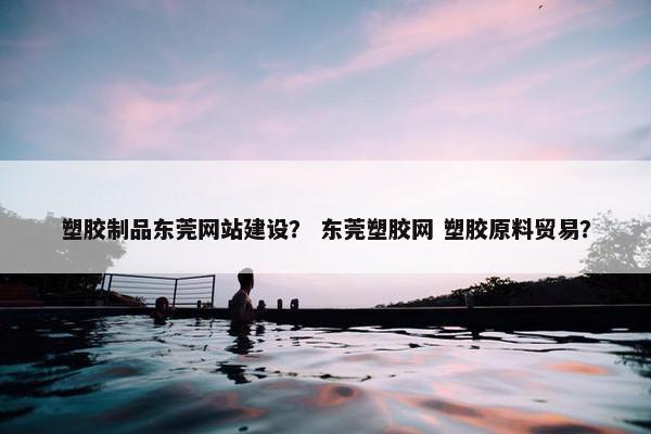 塑胶制品东莞网站建设？ 东莞塑胶网 塑胶原料贸易？