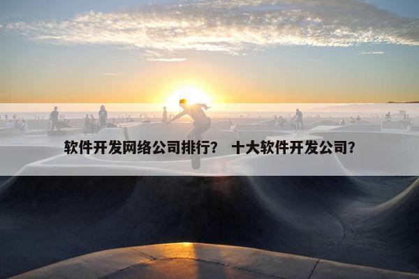 软件开发网络公司排行？ 十大软件开发公司？