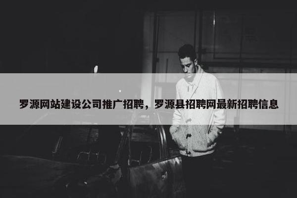 罗源网站建设公司推广招聘，罗源县招聘网最新招聘信息