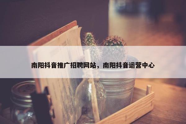 南阳抖音推广招聘网站，南阳抖音运营中心