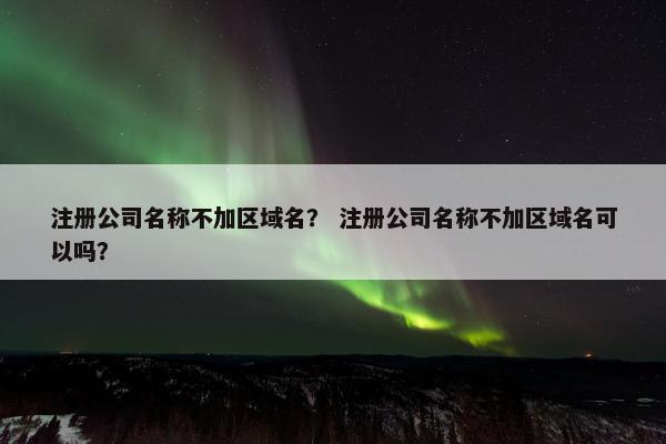 注册公司名称不加区域名？ 注册公司名称不加区域名可以吗？