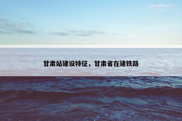 甘肃站建设特征，甘肃省在建铁路