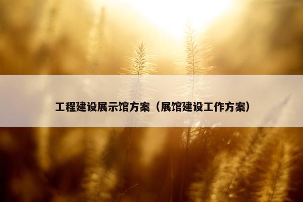 工程建设展示馆方案（展馆建设工作方案）