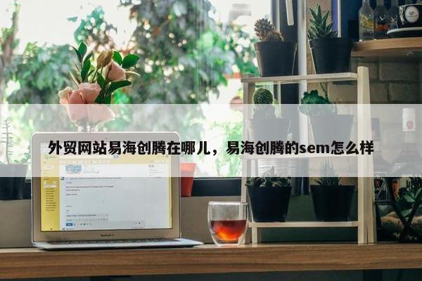 外贸网站易海创腾在哪儿，易海创腾的sem怎么样