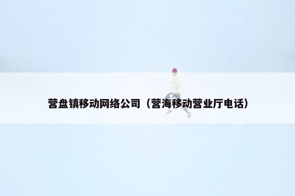 营盘镇移动网络公司（营海移动营业厅电话）