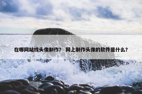 在哪网站找头像制作？ 网上制作头像的软件是什么？