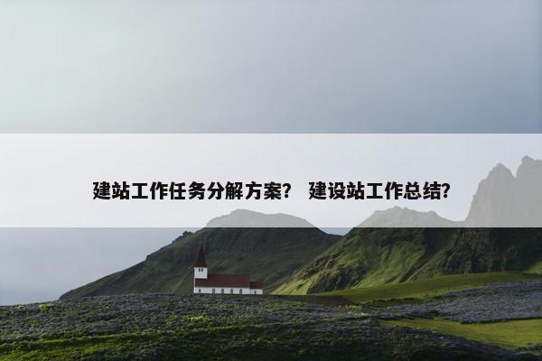 建站工作任务分解方案？ 建设站工作总结？
