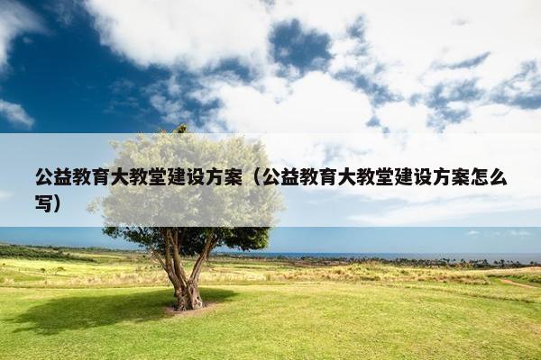 公益教育大教堂建设方案（公益教育大教堂建设方案怎么写）