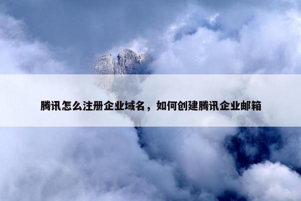 腾讯怎么注册企业域名，如何创建腾讯企业邮箱