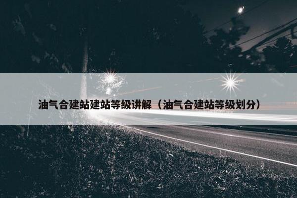油气合建站建站等级讲解（油气合建站等级划分）