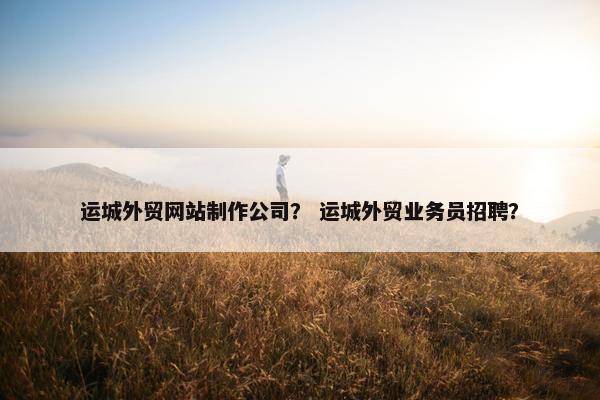 运城外贸网站制作公司？ 运城外贸业务员招聘？