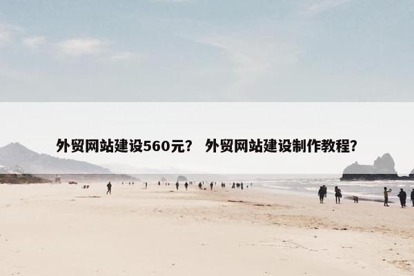 外贸网站建设560元？ 外贸网站建设制作教程？