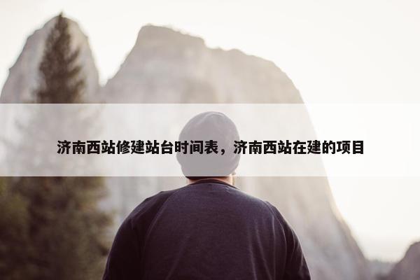 济南西站修建站台时间表，济南西站在建的项目