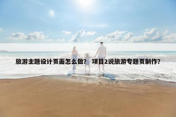 旅游主题设计页面怎么做？ 项目2说旅游专题页制作？