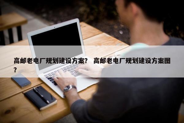 高邮老电厂规划建设方案？ 高邮老电厂规划建设方案图？