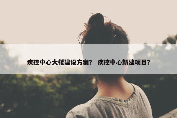 疾控中心大楼建设方案？ 疾控中心新建项目？