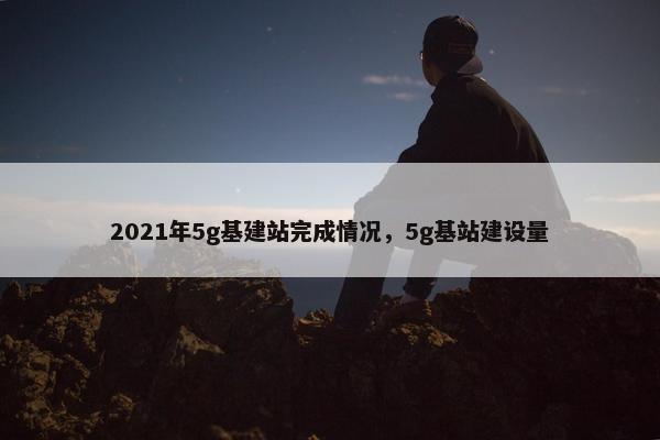 2021年5g基建站完成情况，5g基站建设量