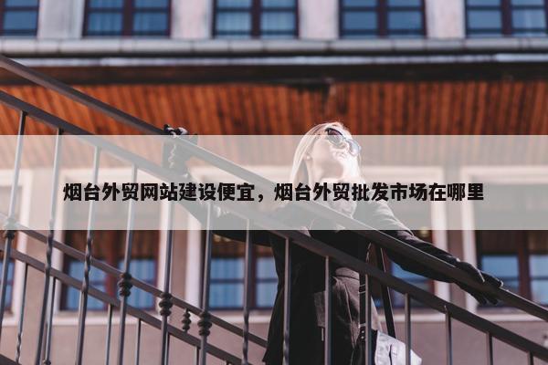 烟台外贸网站建设便宜，烟台外贸批发市场在哪里