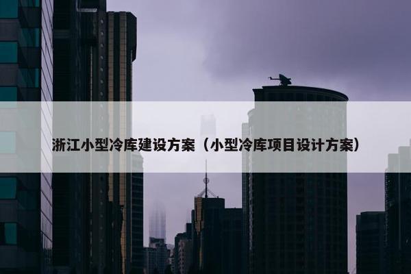 浙江小型冷库建设方案（小型冷库项目设计方案）