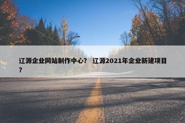 辽源企业网站制作中心？ 辽源2021年企业新建项目？