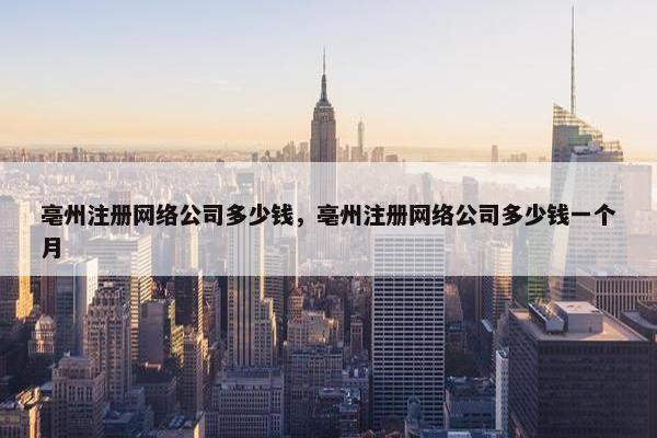 亳州注册网络公司多少钱，亳州注册网络公司多少钱一个月