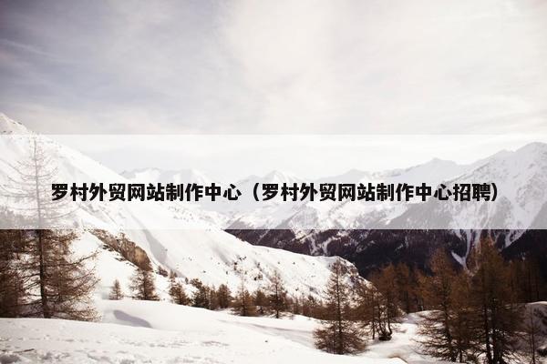 罗村外贸网站制作中心（罗村外贸网站制作中心招聘）