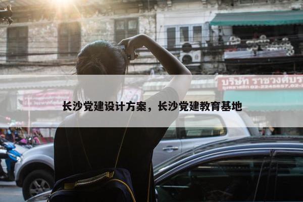 长沙党建设计方案，长沙党建教育基地