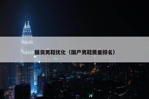 国货男鞋优化（国产男鞋质量排名）