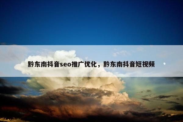 黔东南抖音seo推广优化，黔东南抖音短视频